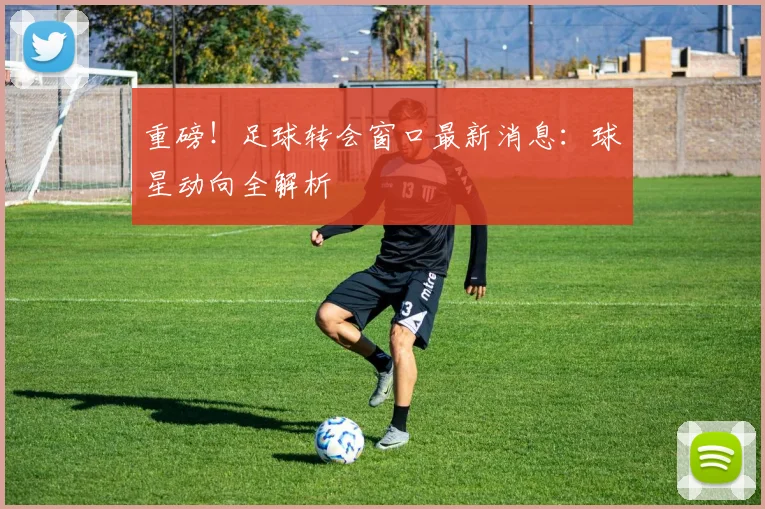 重磅！足球转会窗口最新消息：球星动向全解析
