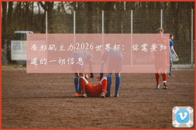 洛杉矶主办2026世界杯：你需要知道的一切信息