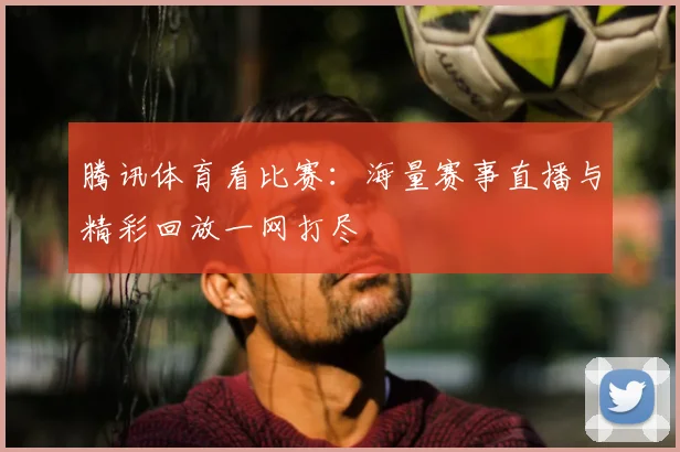 腾讯体育看比赛：海量赛事直播与精彩回放一网打尽